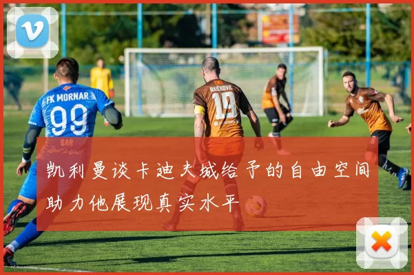 凯利曼谈卡迪夫城给予的自由空间助力他展现真实水平