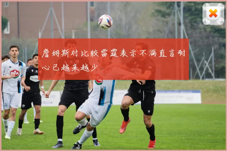 詹姆斯对比较雷霆表示不满直言耐心已越来越少