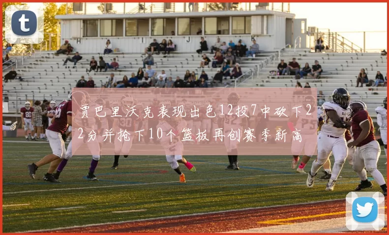 贾巴里沃克表现出色12投7中砍下22分并抢下10个篮板再创赛季新高