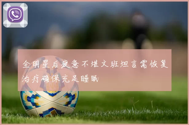 全明星后疲惫不堪文班坦言需恢复治疗确保充足睡眠
