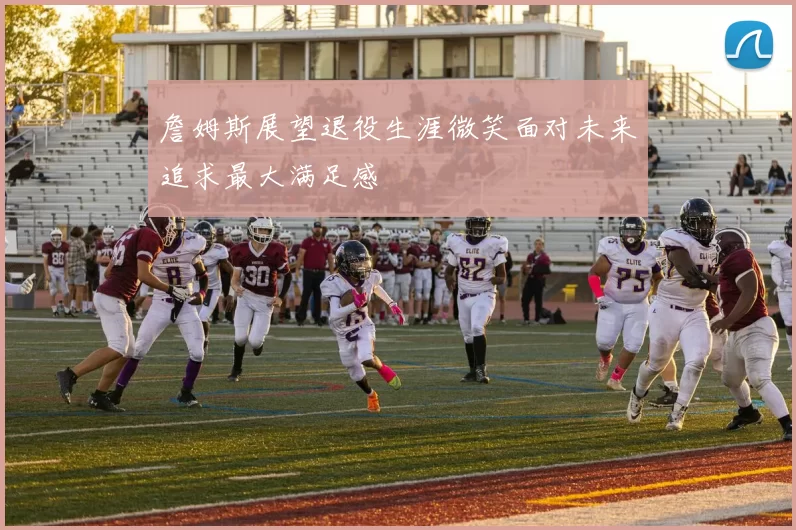 詹姆斯展望退役生涯微笑面对未来追求最大满足感