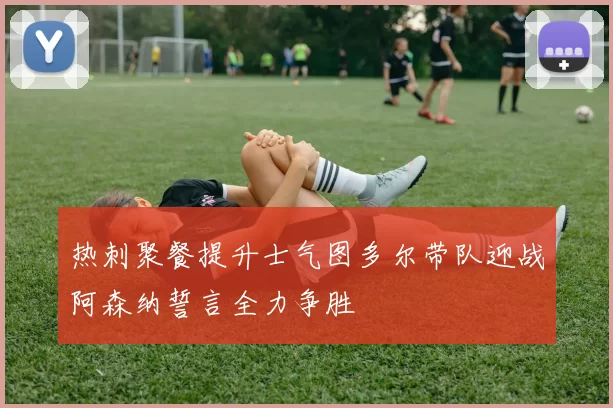 热刺聚餐提升士气图多尔带队迎战阿森纳誓言全力争胜