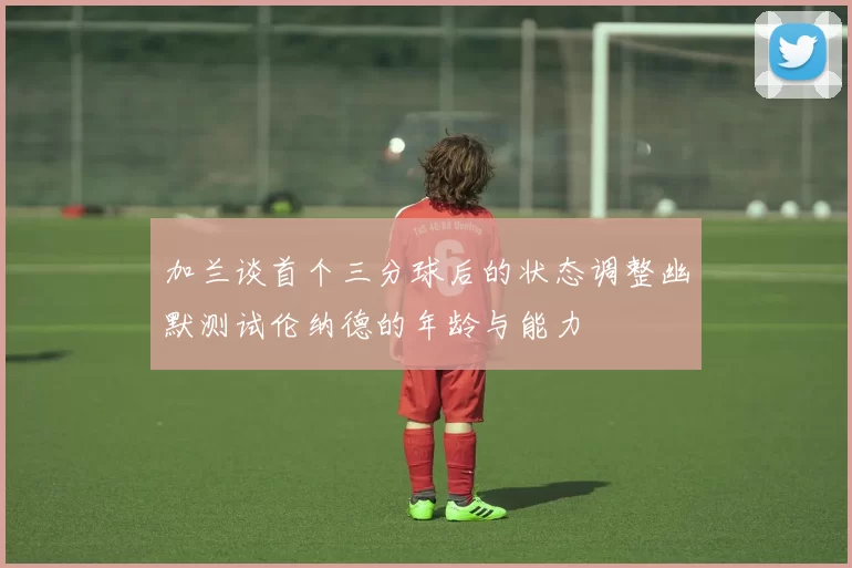 加兰谈首个三分球后的状态调整幽默测试伦纳德的年龄与能力