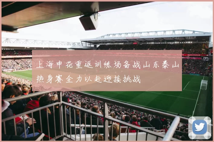上海申花重返训练场备战山东泰山热身赛全力以赴迎接挑战