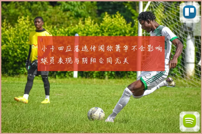 小卡回应落选传闻称萧华不会影响球员表现与阴阳合同无关