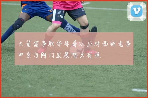 火箭需争取字母哥以应对西部竞争申京与阿门发展潜力有限