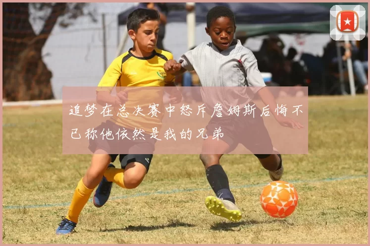 追梦在总决赛中怒斥詹姆斯后悔不已称他依然是我的兄弟