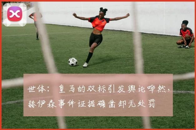 世体：皇马的双标引发舆论哗然，赫伊森事件证据确凿却无处罚