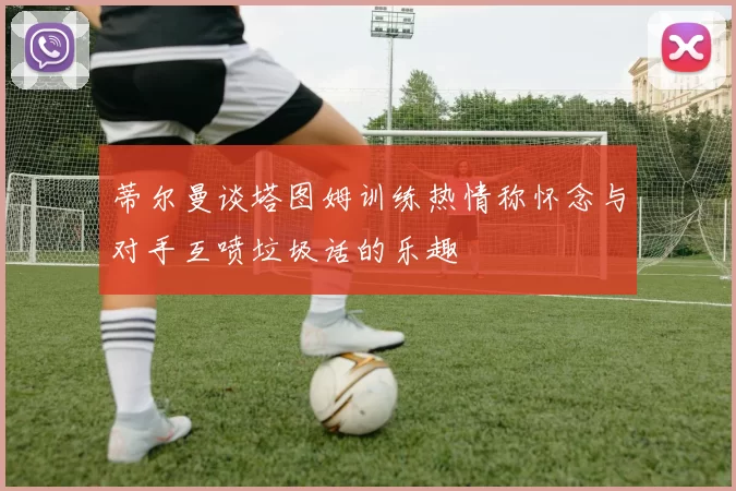 蒂尔曼谈塔图姆训练热情称怀念与对手互喷垃圾话的乐趣