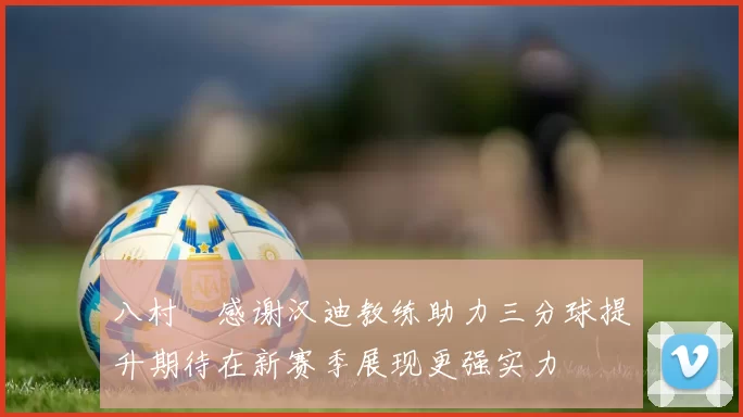 八村塁感谢汉迪教练助力三分球提升期待在新赛季展现更强实力