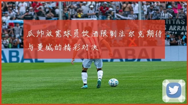 瓜帅放宽球员饮酒限制法尔克期待与曼城的精彩对决
