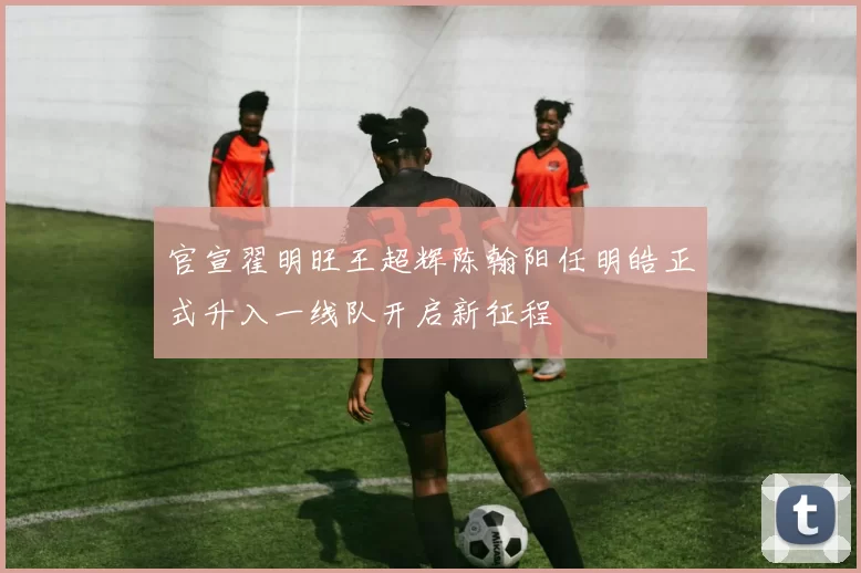 官宣翟明旺王超辉陈翰阳任明皓正式升入一线队开启新征程