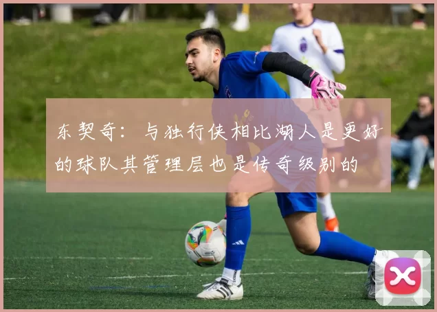东契奇：与独行侠相比湖人是更好的球队其管理层也是传奇级别的