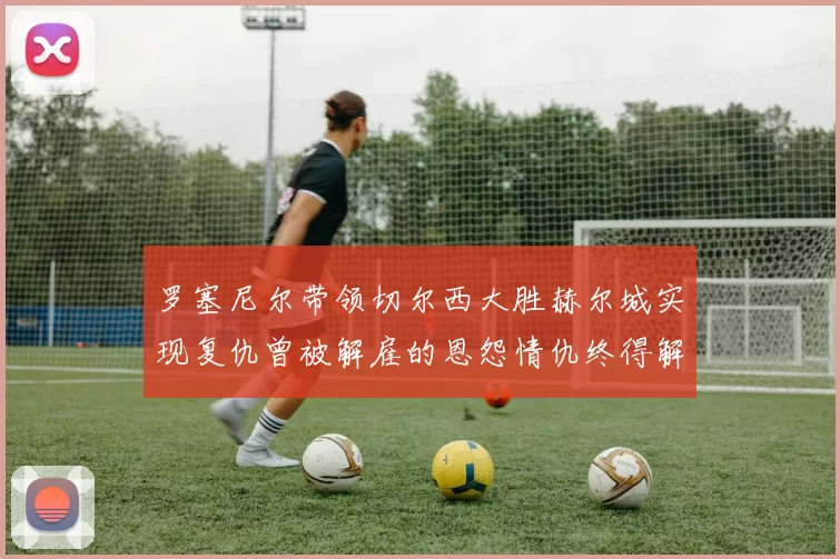 罗塞尼尔带领切尔西大胜赫尔城实现复仇曾被解雇的恩怨情仇终得解开
