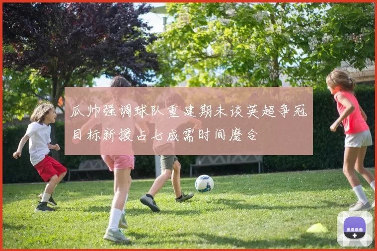瓜帅强调球队重建期未谈英超争冠目标新援占七成需时间磨合