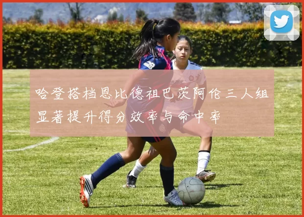 哈登搭档恩比德祖巴茨阿伦三人组显著提升得分效率与命中率