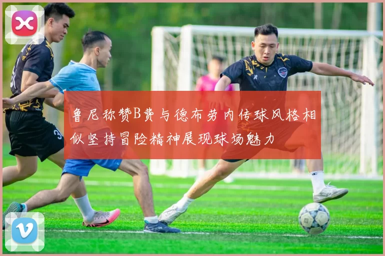 鲁尼称赞B费与德布劳内传球风格相似坚持冒险精神展现球场魅力