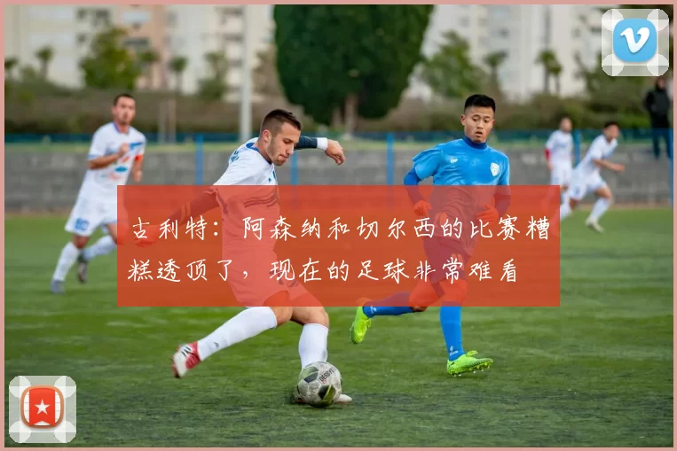 古利特：阿森纳和切尔西的比赛糟糕透顶了，现在的足球非常难看