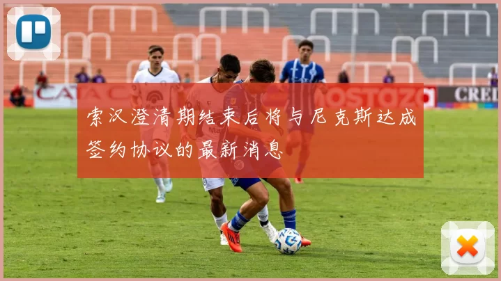 索汉澄清期结束后将与尼克斯达成签约协议的最新消息
