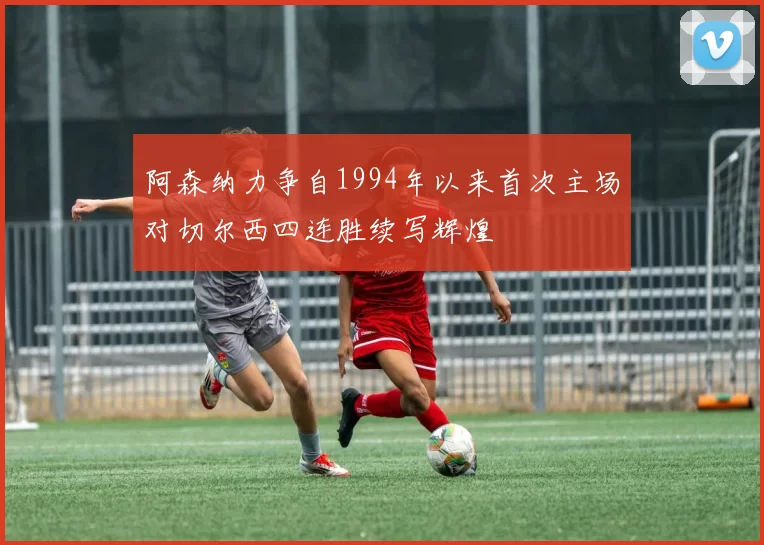 阿森纳力争自1994年以来首次主场对切尔西四连胜续写辉煌