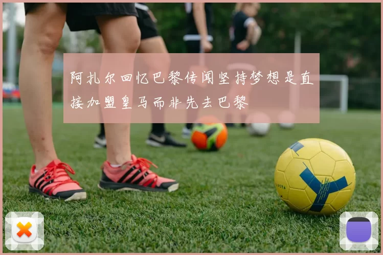 阿扎尔回忆巴黎传闻坚持梦想是直接加盟皇马而非先去巴黎