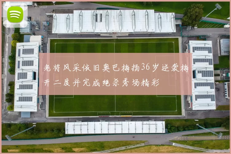 老将风采依旧奥巴梅扬36岁逆袭梅开二度并完成绝杀秀场精彩