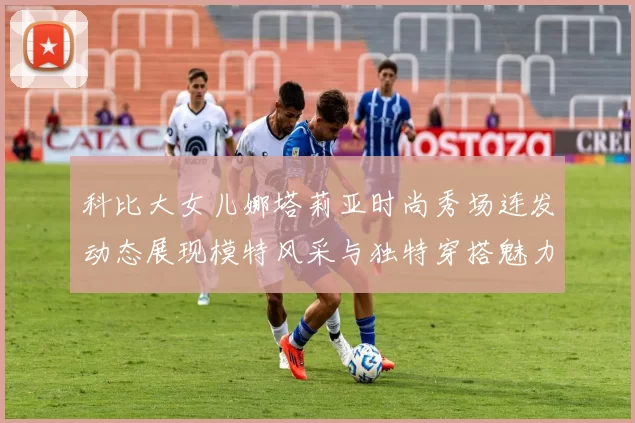 科比大女儿娜塔莉亚时尚秀场连发动态展现模特风采与独特穿搭魅力