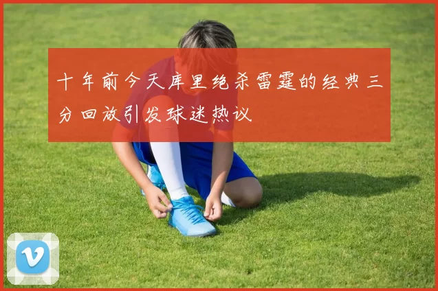 十年前今天库里绝杀雷霆的经典三分回放引发球迷热议